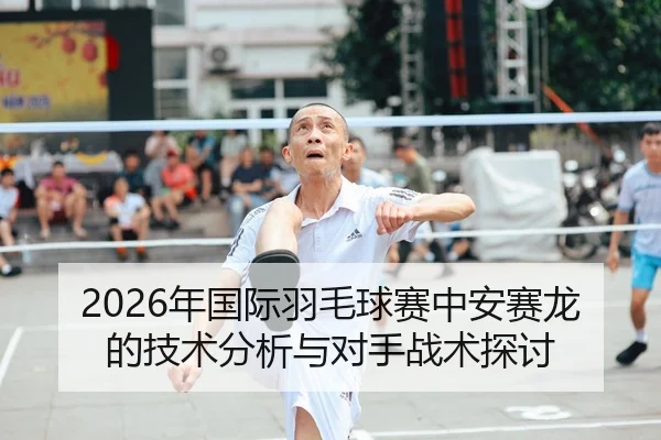 2026年国际羽毛球赛中安赛龙的技术分析与对手战术探讨