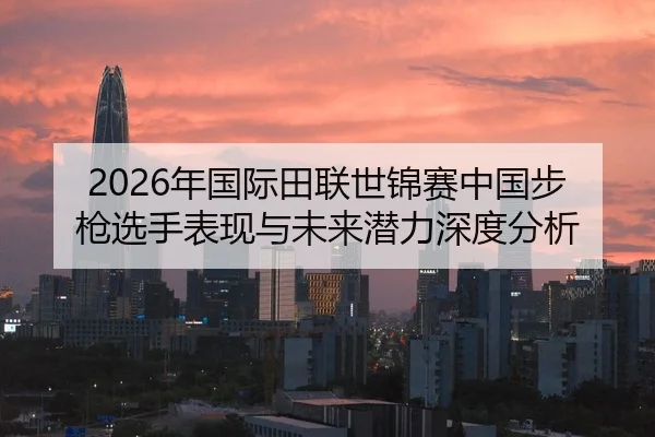 2026年国际田联世锦赛中国步枪选手表现与未来潜力深度分析