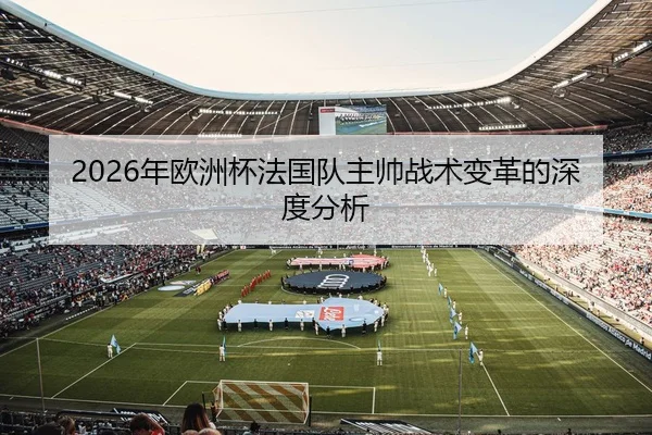 2026年欧洲杯法国队主帅战术变革的深度分析