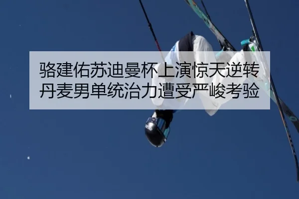 骆建佑苏迪曼杯上演惊天逆转 丹麦男单统治力遭受严峻考验