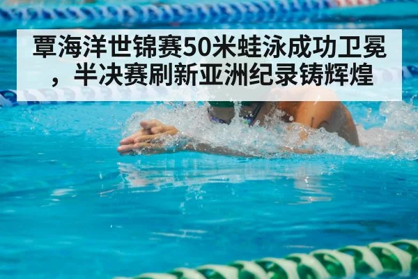 覃海洋世锦赛50米蛙泳成功卫冕，半决赛刷新亚洲纪录铸辉煌
